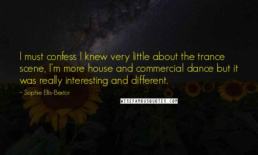 Sophie Ellis-Bextor Quotes: I must confess I knew very little about the trance scene, I'm more house and commercial dance but it was really interesting and different.