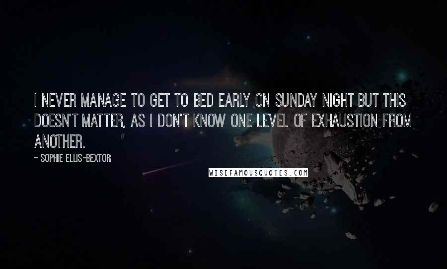 Sophie Ellis-Bextor Quotes: I never manage to get to bed early on Sunday night but this doesn't matter, as I don't know one level of exhaustion from another.