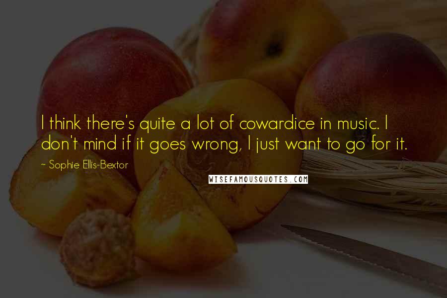 Sophie Ellis-Bextor Quotes: I think there's quite a lot of cowardice in music. I don't mind if it goes wrong, I just want to go for it.