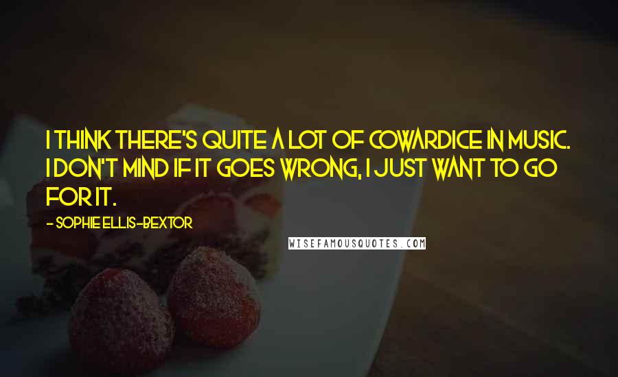 Sophie Ellis-Bextor Quotes: I think there's quite a lot of cowardice in music. I don't mind if it goes wrong, I just want to go for it.