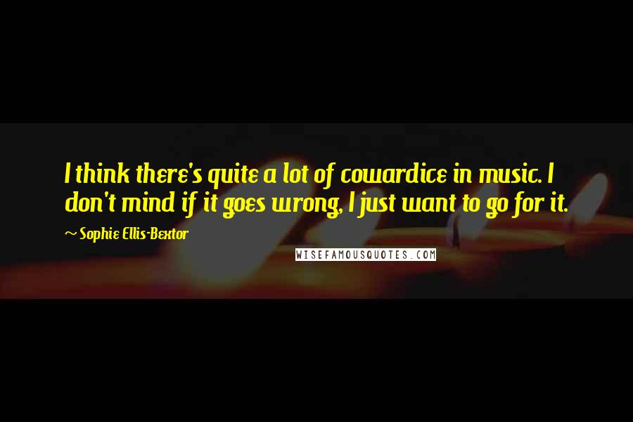 Sophie Ellis-Bextor Quotes: I think there's quite a lot of cowardice in music. I don't mind if it goes wrong, I just want to go for it.