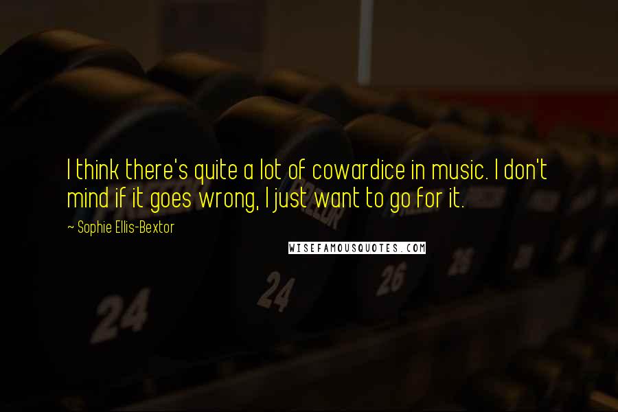 Sophie Ellis-Bextor Quotes: I think there's quite a lot of cowardice in music. I don't mind if it goes wrong, I just want to go for it.