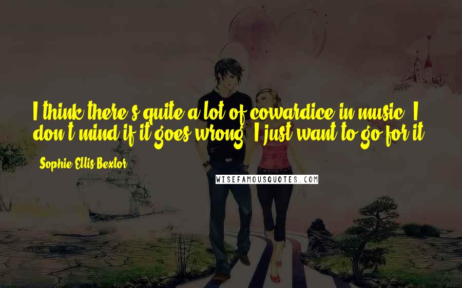 Sophie Ellis-Bextor Quotes: I think there's quite a lot of cowardice in music. I don't mind if it goes wrong, I just want to go for it.