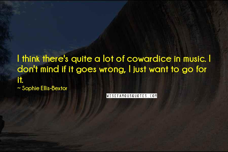 Sophie Ellis-Bextor Quotes: I think there's quite a lot of cowardice in music. I don't mind if it goes wrong, I just want to go for it.