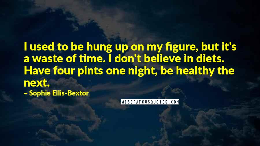 Sophie Ellis-Bextor Quotes: I used to be hung up on my figure, but it's a waste of time. I don't believe in diets. Have four pints one night, be healthy the next.