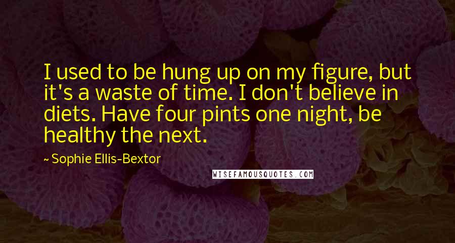 Sophie Ellis-Bextor Quotes: I used to be hung up on my figure, but it's a waste of time. I don't believe in diets. Have four pints one night, be healthy the next.