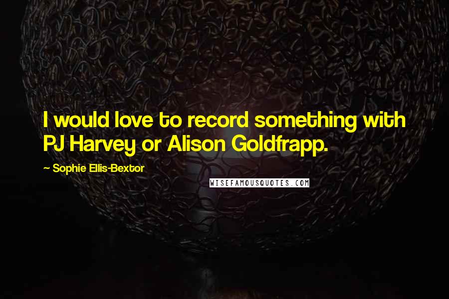 Sophie Ellis-Bextor Quotes: I would love to record something with PJ Harvey or Alison Goldfrapp.
