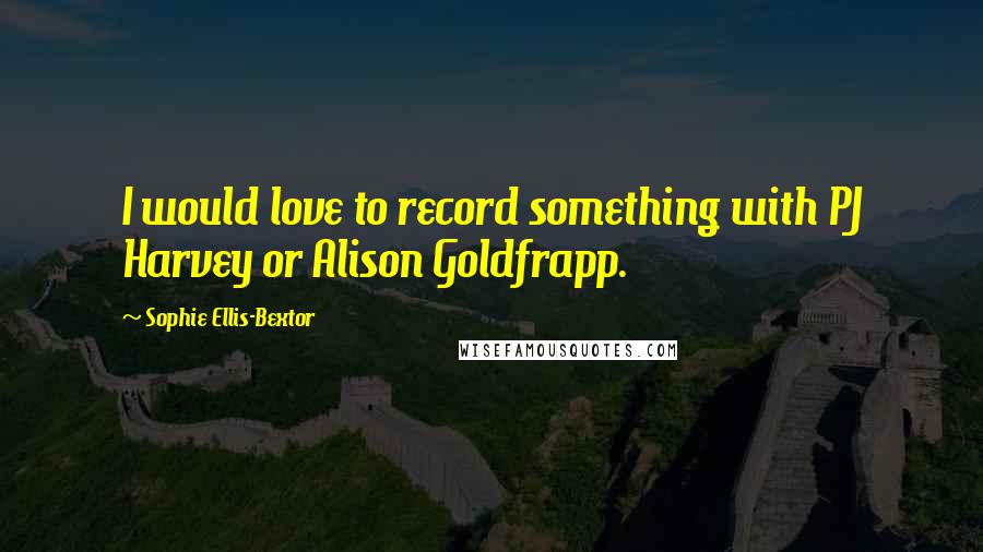 Sophie Ellis-Bextor Quotes: I would love to record something with PJ Harvey or Alison Goldfrapp.