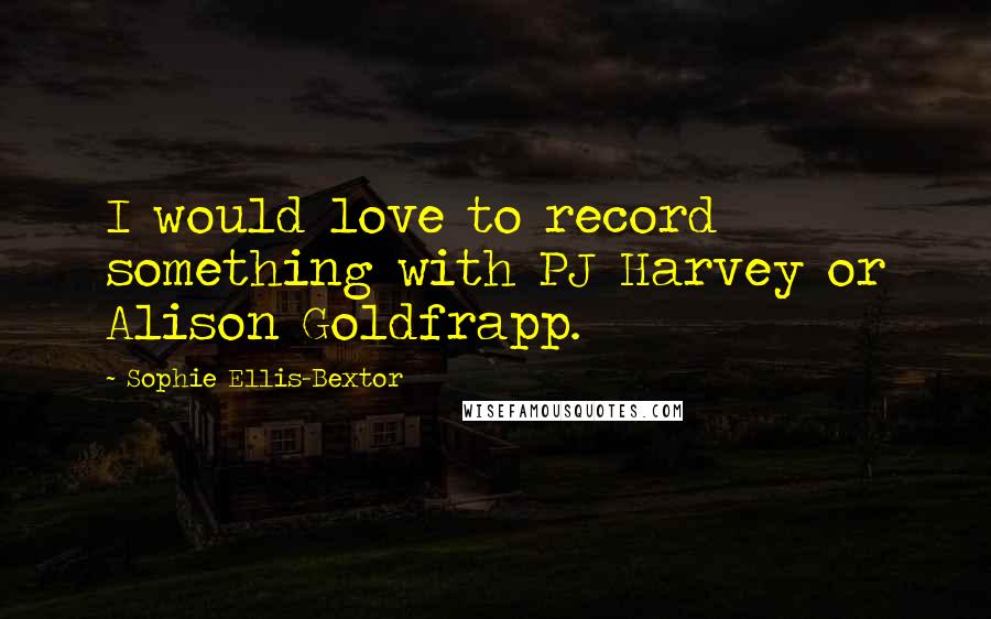 Sophie Ellis-Bextor Quotes: I would love to record something with PJ Harvey or Alison Goldfrapp.