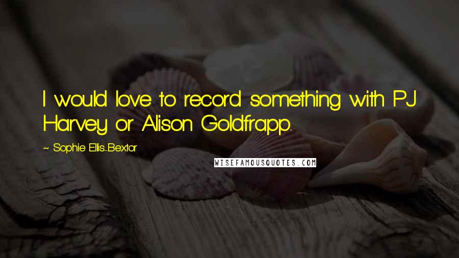 Sophie Ellis-Bextor Quotes: I would love to record something with PJ Harvey or Alison Goldfrapp.