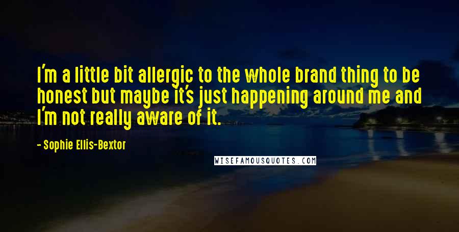 Sophie Ellis-Bextor Quotes: I'm a little bit allergic to the whole brand thing to be honest but maybe it's just happening around me and I'm not really aware of it.