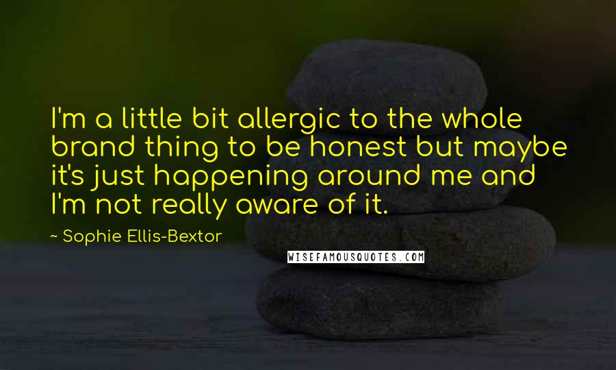 Sophie Ellis-Bextor Quotes: I'm a little bit allergic to the whole brand thing to be honest but maybe it's just happening around me and I'm not really aware of it.