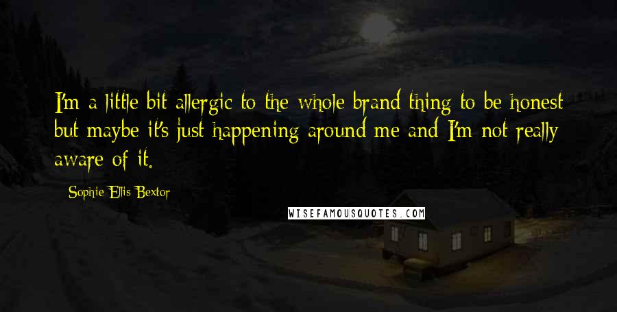 Sophie Ellis-Bextor Quotes: I'm a little bit allergic to the whole brand thing to be honest but maybe it's just happening around me and I'm not really aware of it.