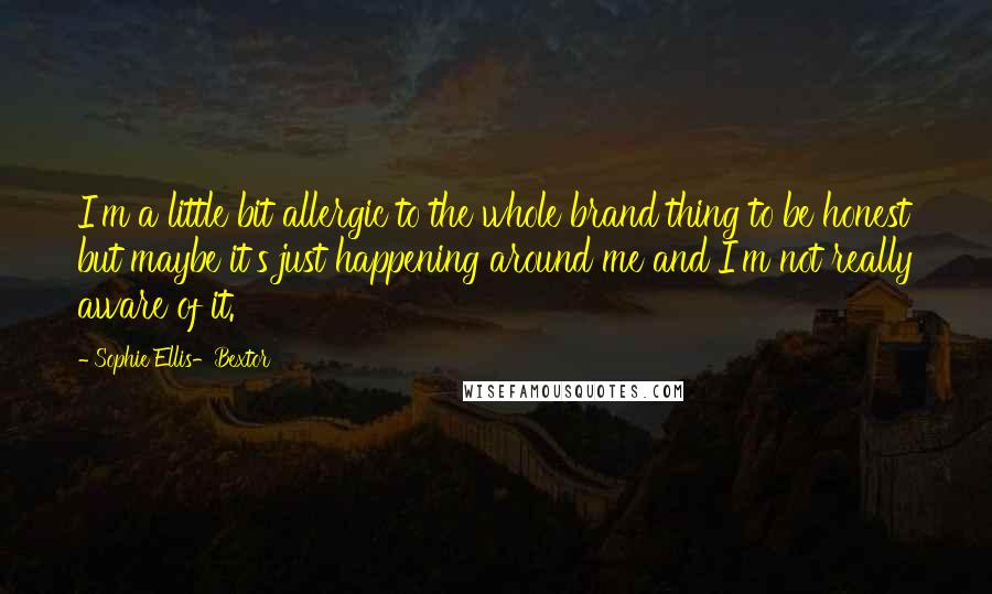 Sophie Ellis-Bextor Quotes: I'm a little bit allergic to the whole brand thing to be honest but maybe it's just happening around me and I'm not really aware of it.