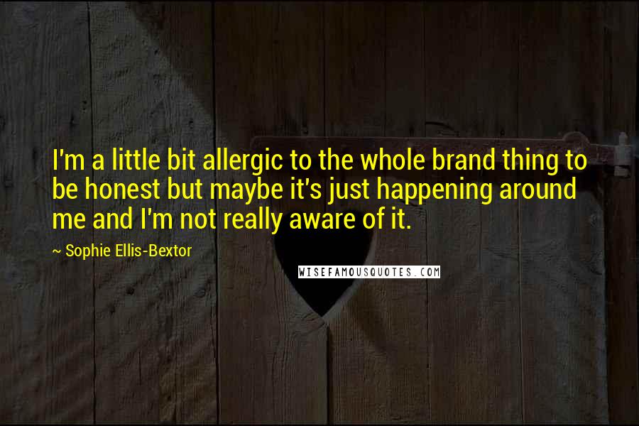 Sophie Ellis-Bextor Quotes: I'm a little bit allergic to the whole brand thing to be honest but maybe it's just happening around me and I'm not really aware of it.