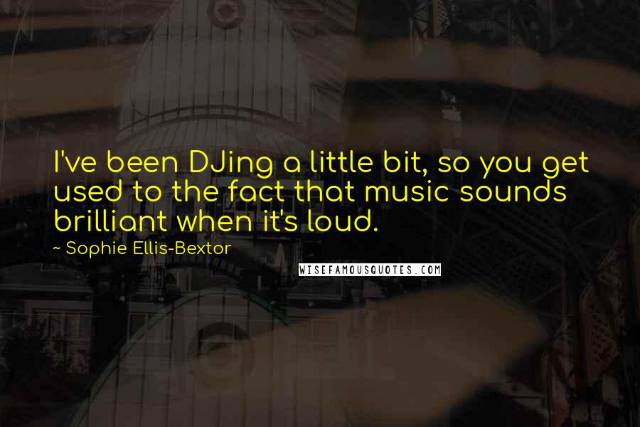 Sophie Ellis-Bextor Quotes: I've been DJing a little bit, so you get used to the fact that music sounds brilliant when it's loud.