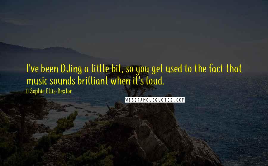 Sophie Ellis-Bextor Quotes: I've been DJing a little bit, so you get used to the fact that music sounds brilliant when it's loud.