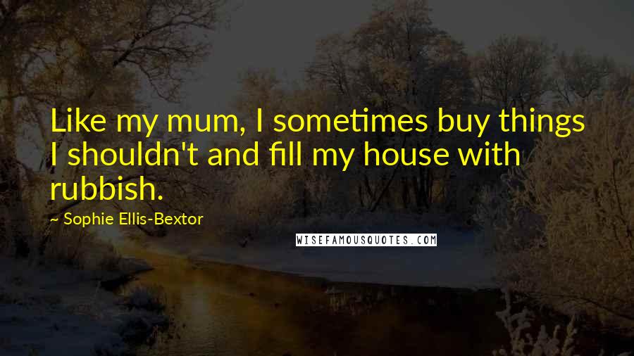 Sophie Ellis-Bextor Quotes: Like my mum, I sometimes buy things I shouldn't and fill my house with rubbish.