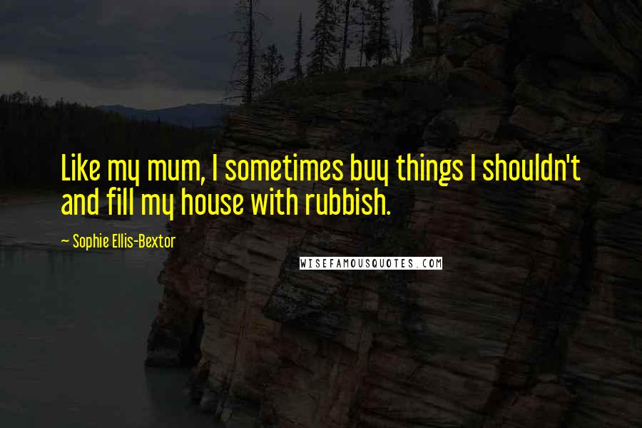 Sophie Ellis-Bextor Quotes: Like my mum, I sometimes buy things I shouldn't and fill my house with rubbish.