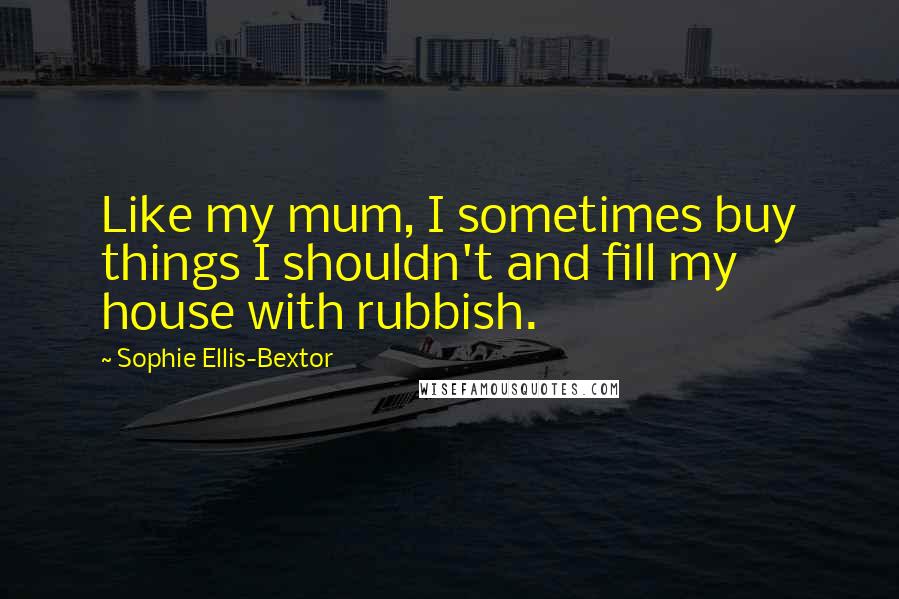 Sophie Ellis-Bextor Quotes: Like my mum, I sometimes buy things I shouldn't and fill my house with rubbish.