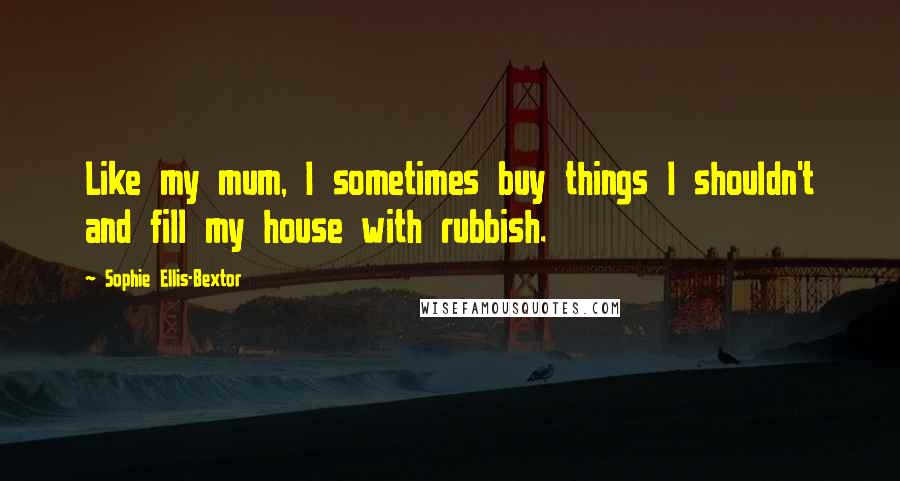 Sophie Ellis-Bextor Quotes: Like my mum, I sometimes buy things I shouldn't and fill my house with rubbish.