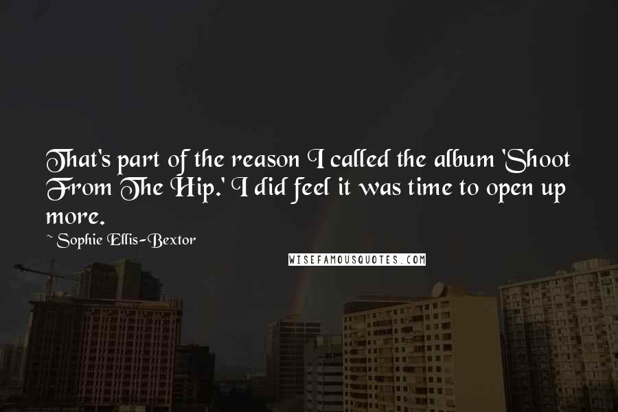 Sophie Ellis-Bextor Quotes: That's part of the reason I called the album 'Shoot From The Hip.' I did feel it was time to open up more.