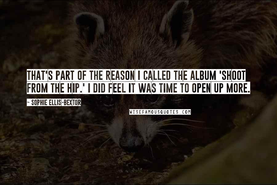 Sophie Ellis-Bextor Quotes: That's part of the reason I called the album 'Shoot From The Hip.' I did feel it was time to open up more.
