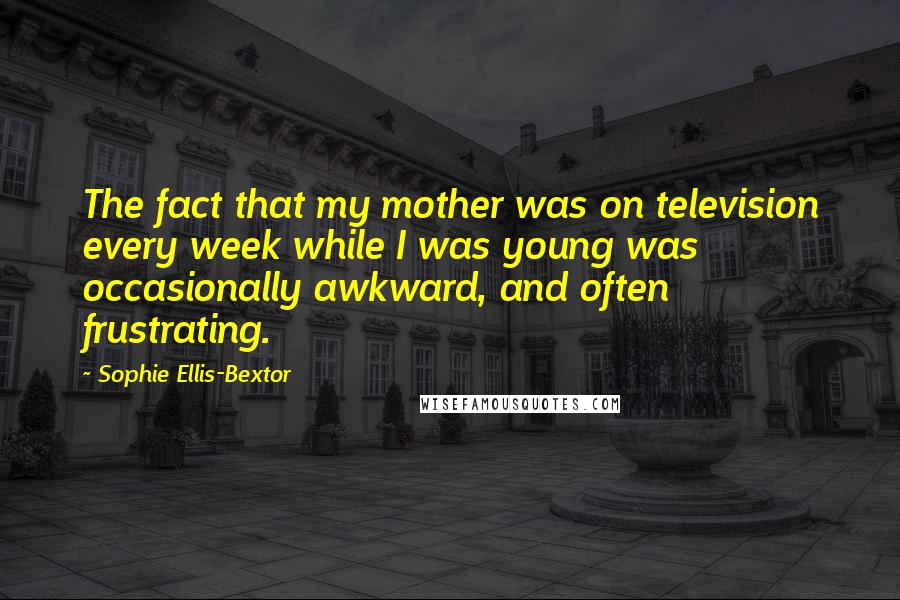 Sophie Ellis-Bextor Quotes: The fact that my mother was on television every week while I was young was occasionally awkward, and often frustrating.