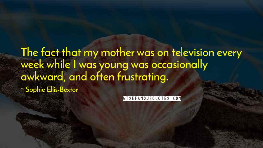 Sophie Ellis-Bextor Quotes: The fact that my mother was on television every week while I was young was occasionally awkward, and often frustrating.