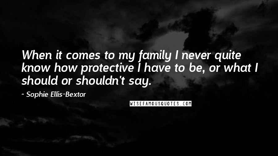 Sophie Ellis-Bextor Quotes: When it comes to my family I never quite know how protective I have to be, or what I should or shouldn't say.