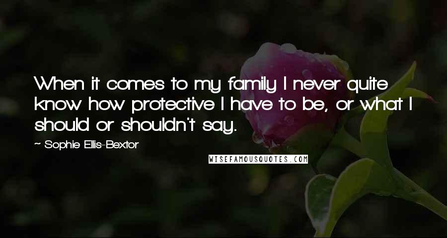 Sophie Ellis-Bextor Quotes: When it comes to my family I never quite know how protective I have to be, or what I should or shouldn't say.