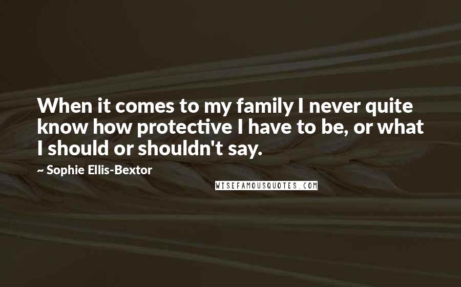 Sophie Ellis-Bextor Quotes: When it comes to my family I never quite know how protective I have to be, or what I should or shouldn't say.