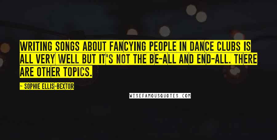Sophie Ellis-Bextor Quotes: Writing songs about fancying people in dance clubs is all very well but it's not the be-all and end-all. There are other topics.