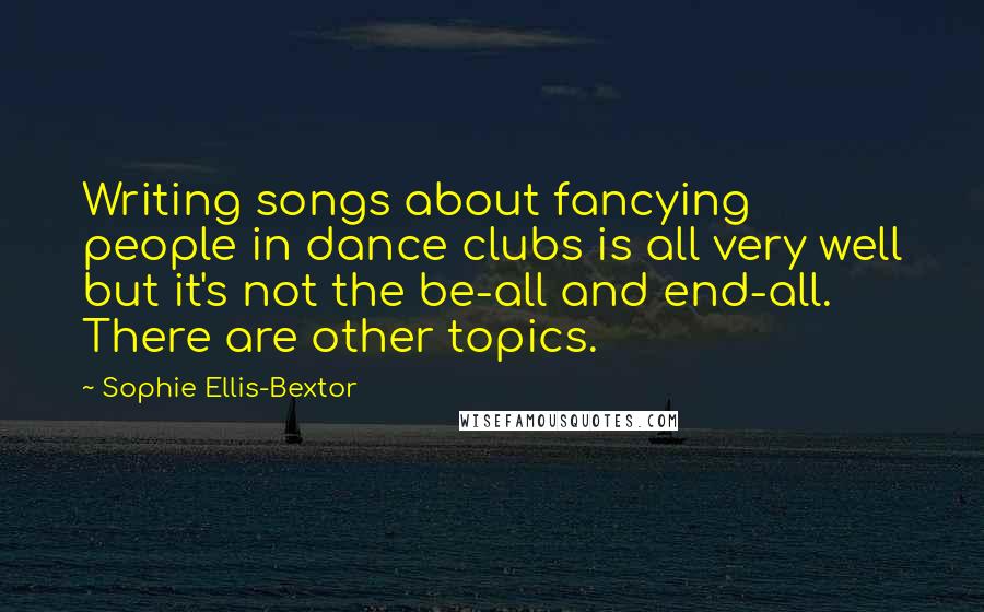 Sophie Ellis-Bextor Quotes: Writing songs about fancying people in dance clubs is all very well but it's not the be-all and end-all. There are other topics.