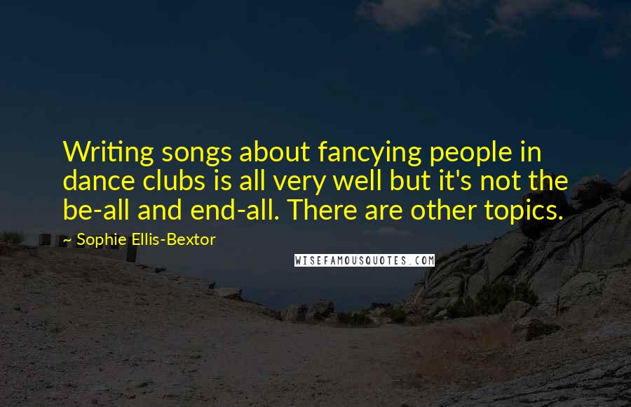 Sophie Ellis-Bextor Quotes: Writing songs about fancying people in dance clubs is all very well but it's not the be-all and end-all. There are other topics.