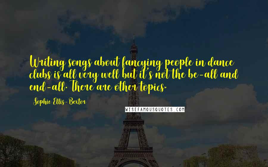 Sophie Ellis-Bextor Quotes: Writing songs about fancying people in dance clubs is all very well but it's not the be-all and end-all. There are other topics.