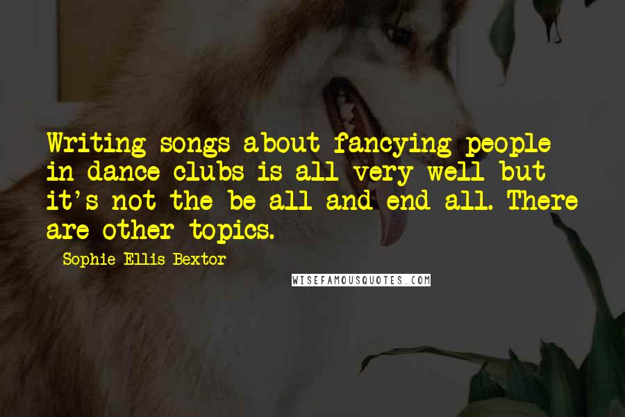 Sophie Ellis-Bextor Quotes: Writing songs about fancying people in dance clubs is all very well but it's not the be-all and end-all. There are other topics.