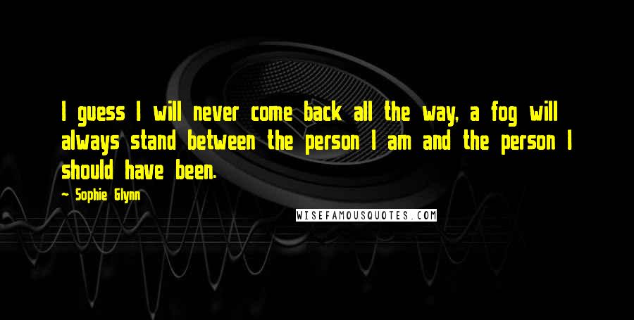 Sophie Glynn Quotes: I guess I will never come back all the way, a fog will always stand between the person I am and the person I should have been.