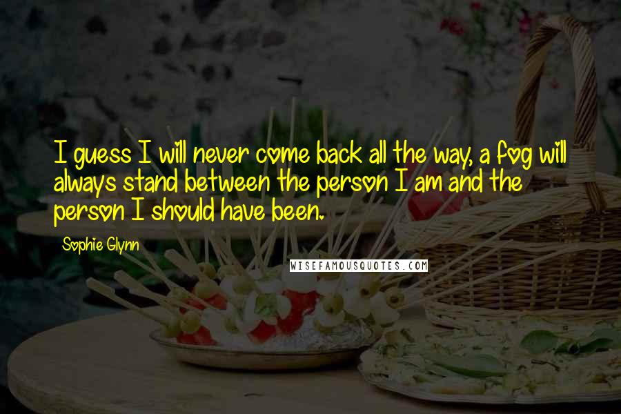 Sophie Glynn Quotes: I guess I will never come back all the way, a fog will always stand between the person I am and the person I should have been.