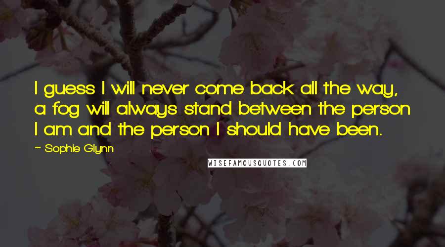 Sophie Glynn Quotes: I guess I will never come back all the way, a fog will always stand between the person I am and the person I should have been.