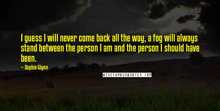 Sophie Glynn Quotes: I guess I will never come back all the way, a fog will always stand between the person I am and the person I should have been.