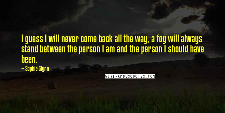 Sophie Glynn Quotes: I guess I will never come back all the way, a fog will always stand between the person I am and the person I should have been.
