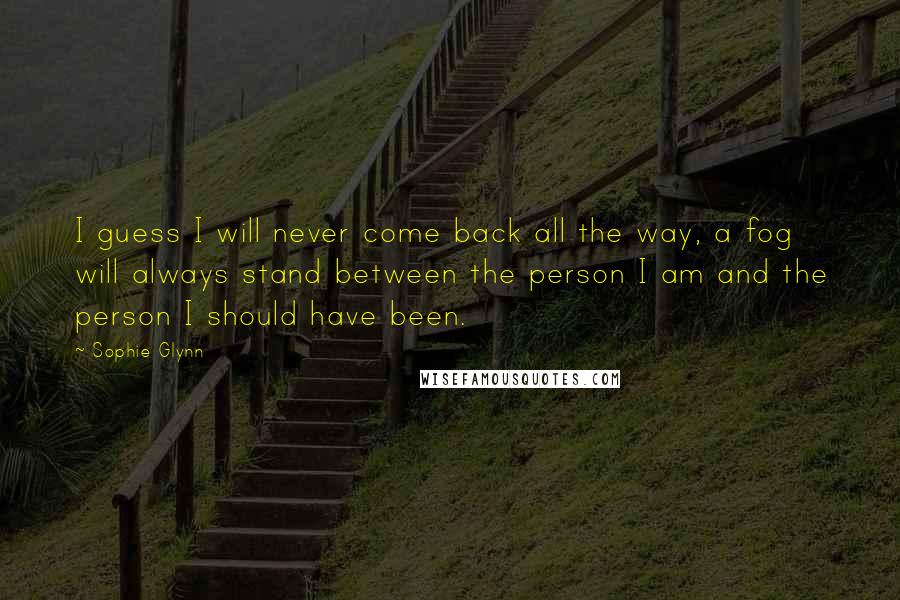 Sophie Glynn Quotes: I guess I will never come back all the way, a fog will always stand between the person I am and the person I should have been.