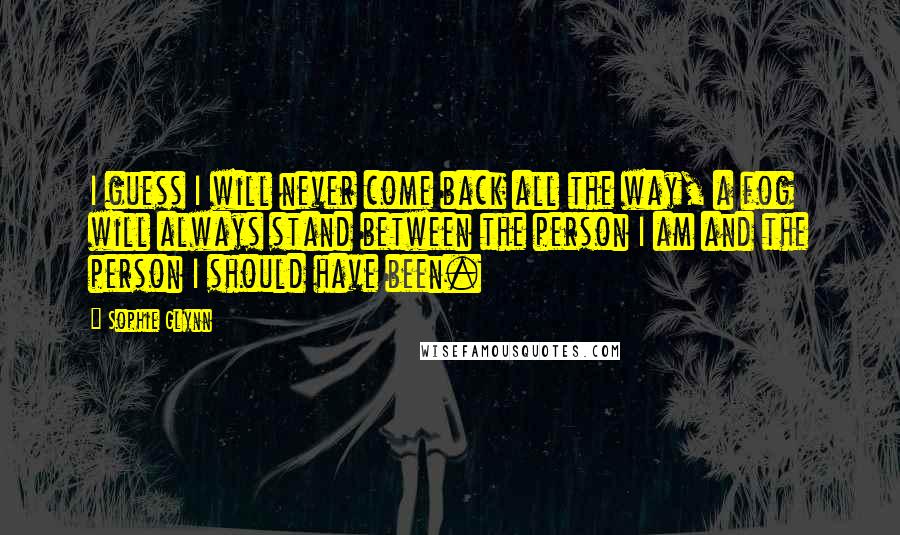 Sophie Glynn Quotes: I guess I will never come back all the way, a fog will always stand between the person I am and the person I should have been.