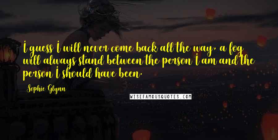 Sophie Glynn Quotes: I guess I will never come back all the way, a fog will always stand between the person I am and the person I should have been.