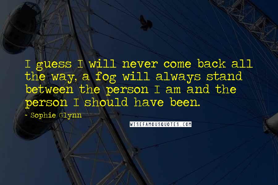 Sophie Glynn Quotes: I guess I will never come back all the way, a fog will always stand between the person I am and the person I should have been.