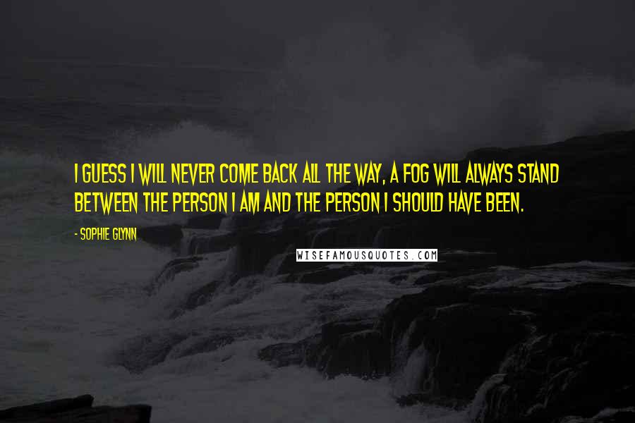 Sophie Glynn Quotes: I guess I will never come back all the way, a fog will always stand between the person I am and the person I should have been.