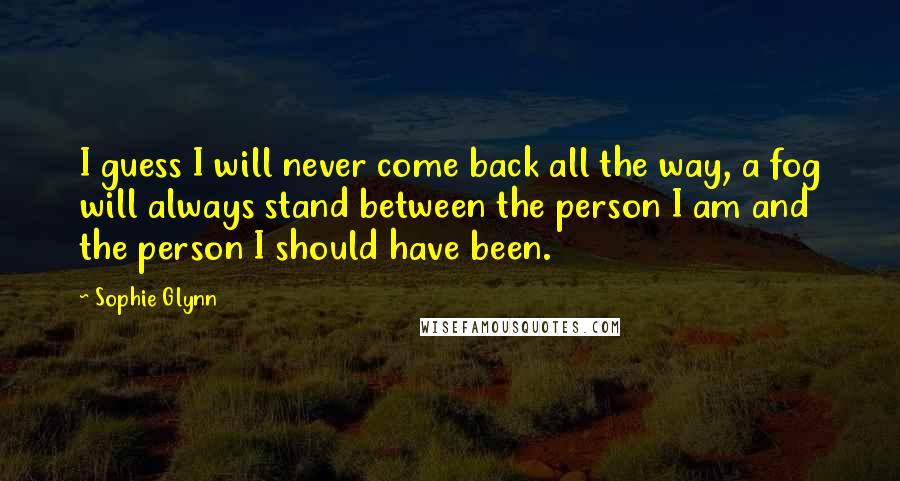 Sophie Glynn Quotes: I guess I will never come back all the way, a fog will always stand between the person I am and the person I should have been.