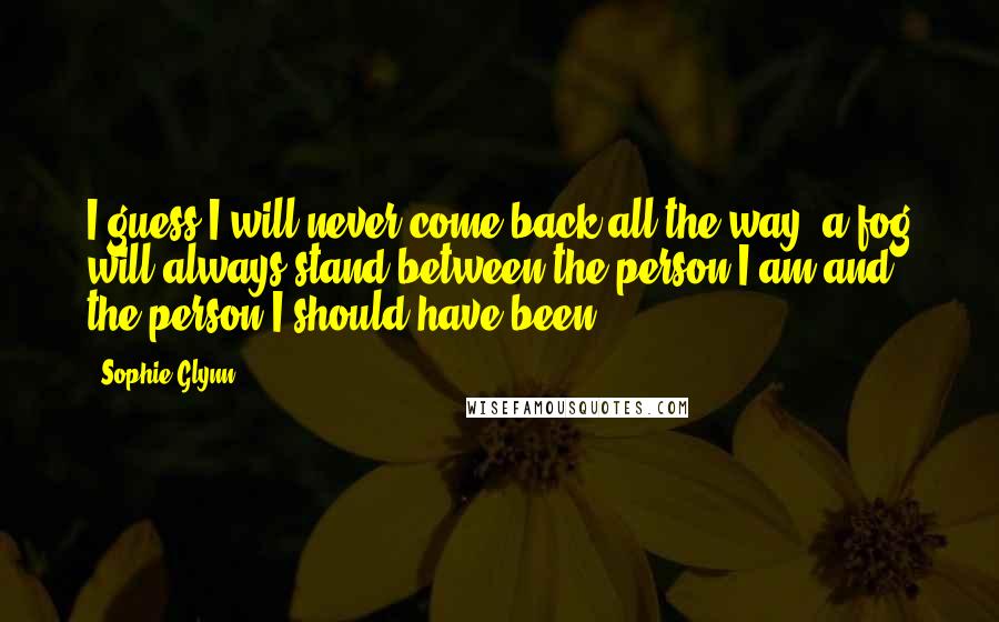 Sophie Glynn Quotes: I guess I will never come back all the way, a fog will always stand between the person I am and the person I should have been.