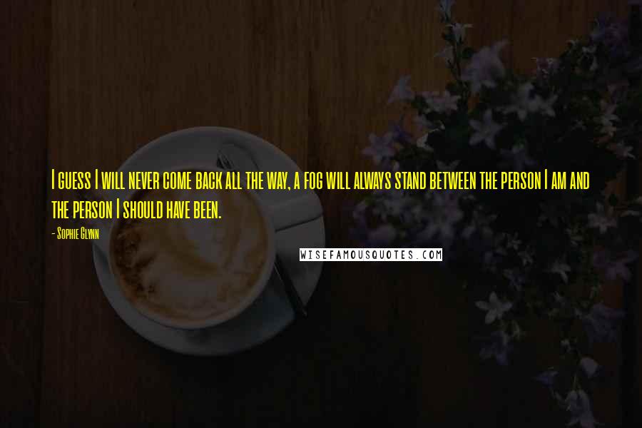 Sophie Glynn Quotes: I guess I will never come back all the way, a fog will always stand between the person I am and the person I should have been.